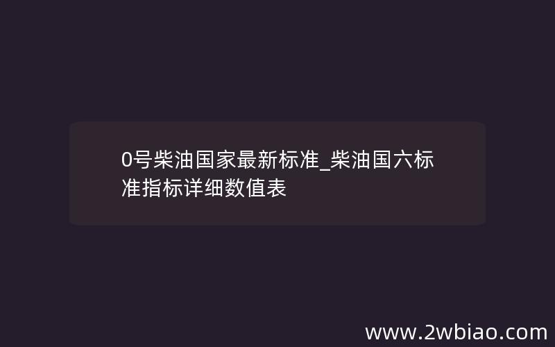 0号柴油国家最新标准_柴油国六标准指标详细数值表