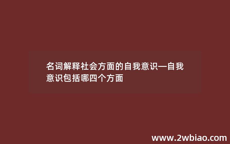 名词解释社会方面的自我意识—自我意识包括哪四个方面