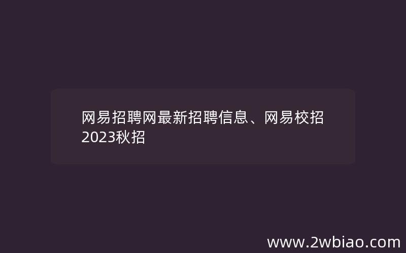 网易招聘网最新招聘信息、网易校招2023秋招