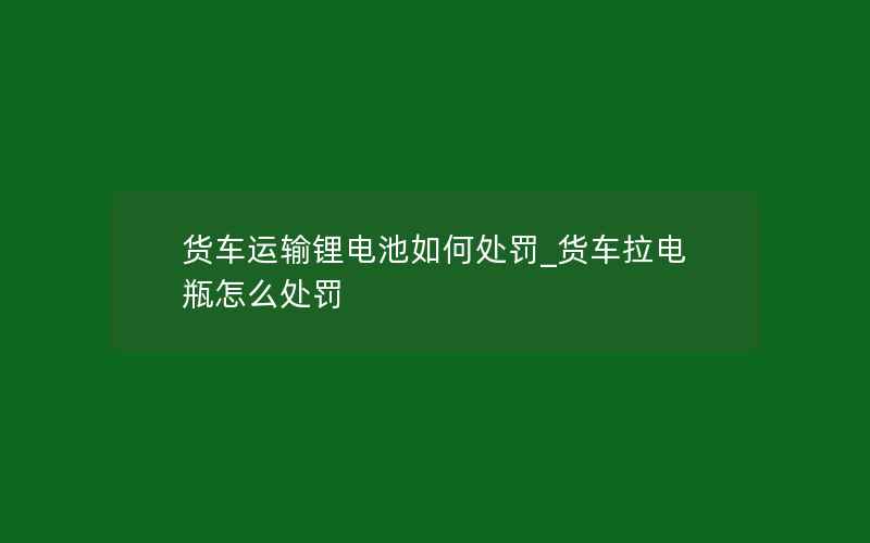 货车运输锂电池如何处罚_货车拉电瓶怎么处罚