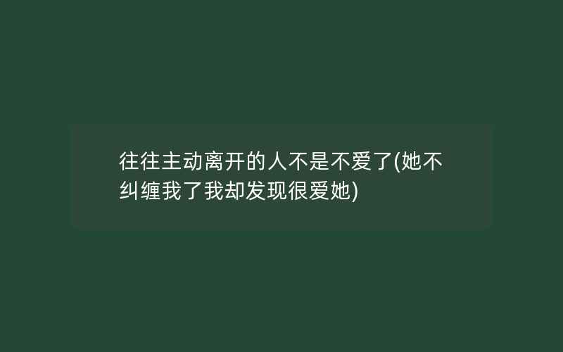 往往主动离开的人不是不爱了(她不纠缠我了我却发现很爱她)