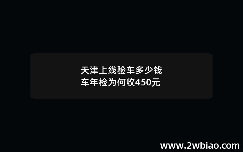 天津上线验车多少钱 车年检为何收450元