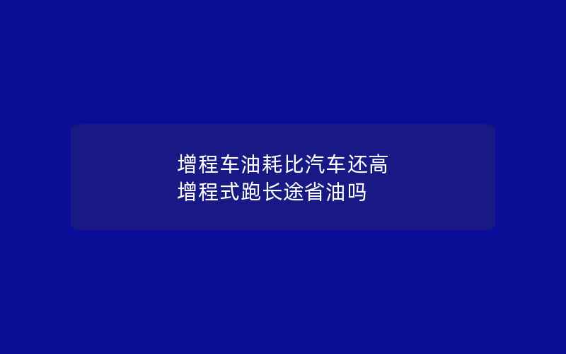 增程车油耗比汽车还高 增程式跑长途省油吗