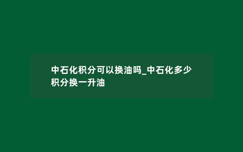 中石化积分可以换油吗_中石化多少积分换一升油