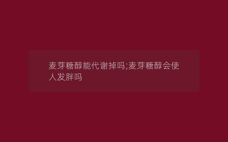 麦芽糖醇能代谢掉吗;麦芽糖醇会使人发胖吗