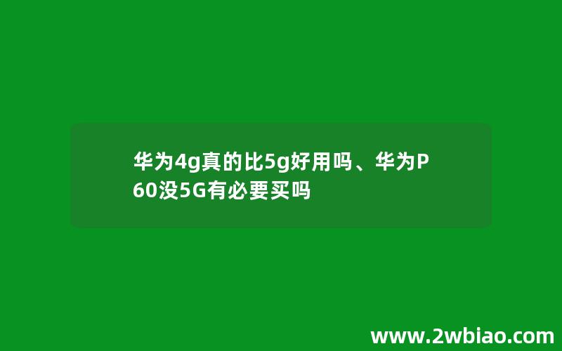 华为4g真的比5g好用吗、华为P60没5G有必要买吗