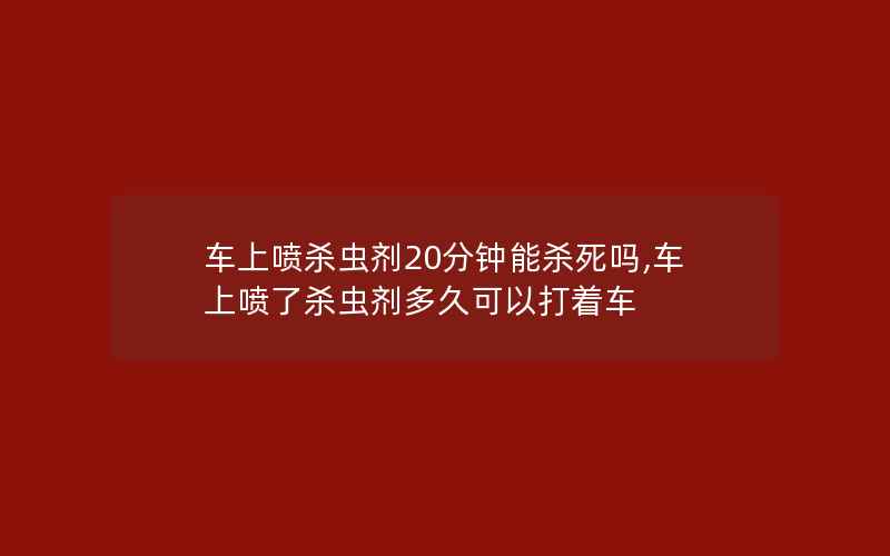 车上喷杀虫剂20分钟能杀死吗,车上喷了杀虫剂多久可以打着车