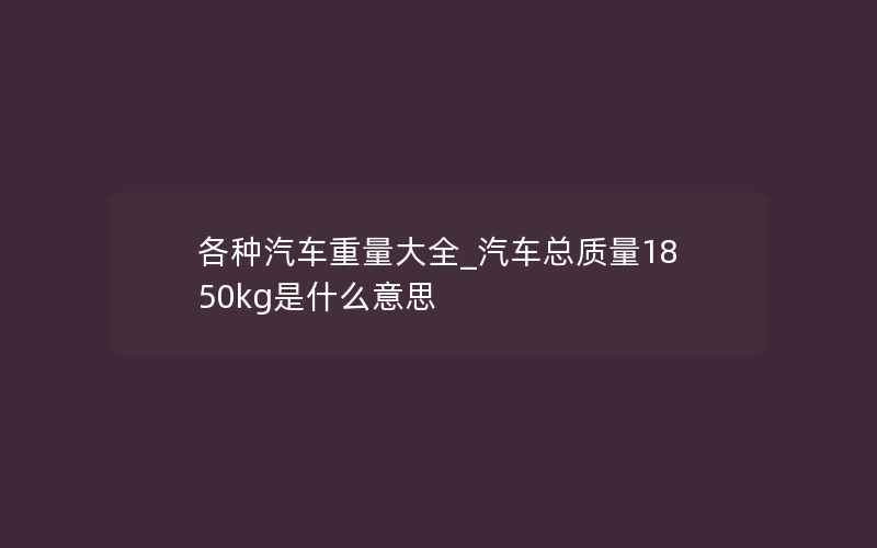 各种汽车重量大全_汽车总质量1850kg是什么意思