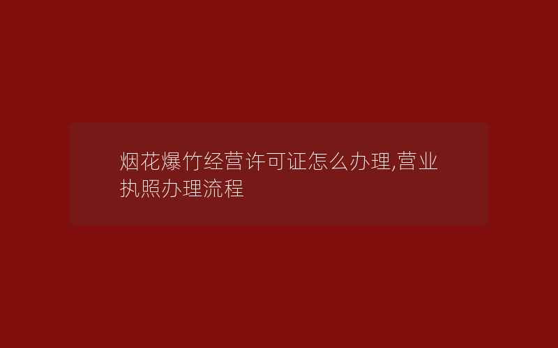 烟花爆竹经营许可证怎么办理,营业执照办理流程