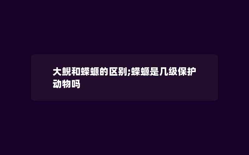 大鲵和蝾螈的区别;蝾螈是几级保护动物吗