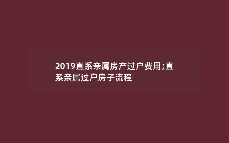 2019直系亲属房产过户费用;直系亲属过户房子流程