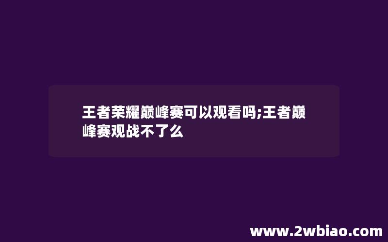 王者荣耀巅峰赛可以观看吗;王者巅峰赛观战不了么