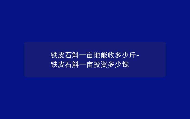 铁皮石斛一亩地能收多少斤-铁皮石斛一亩投资多少钱