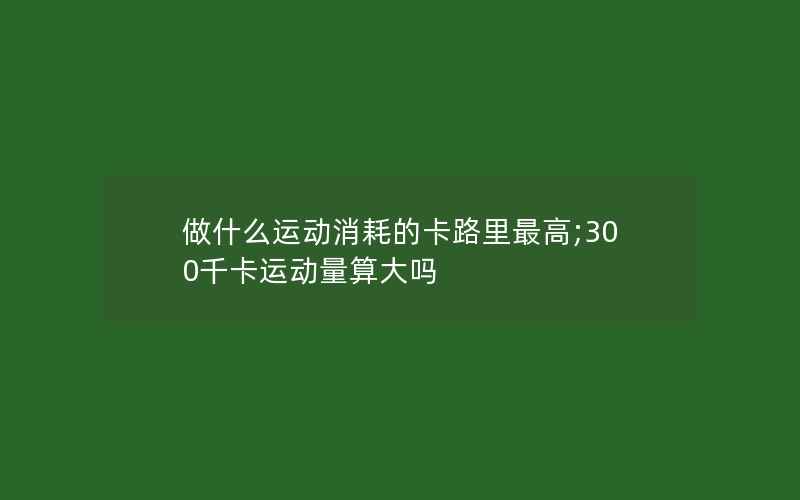 做什么运动消耗的卡路里最高;300千卡运动量算大吗