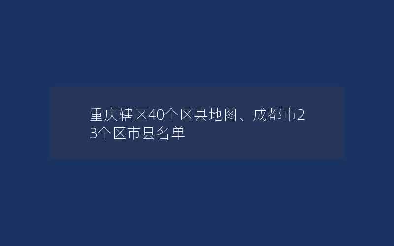 重庆辖区40个区县地图、成都市23个区市县名单
