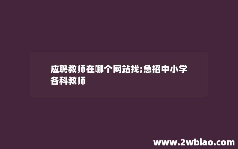 应聘教师在哪个网站找;急招中小学各科教师