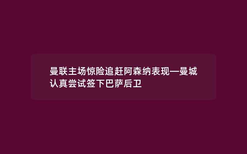 曼联主场惊险追赶阿森纳表现—曼城认真尝试签下巴萨后卫