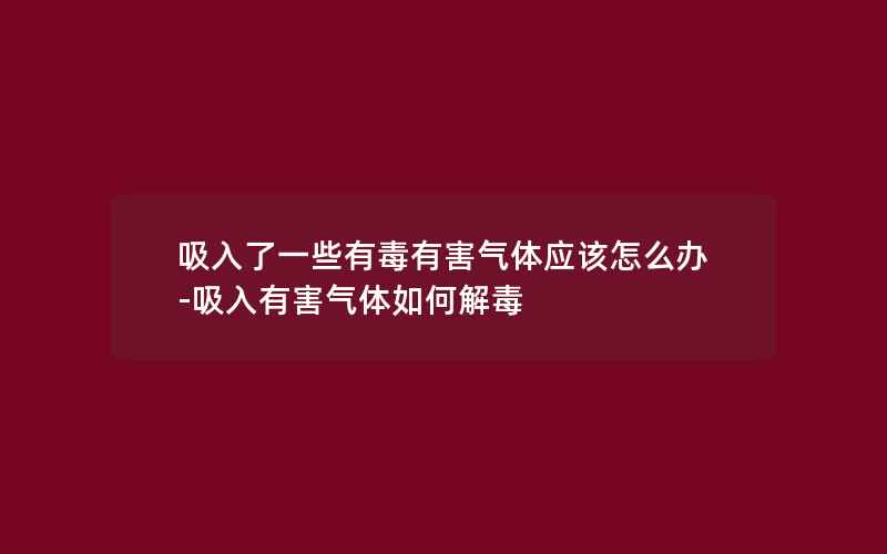 吸入了一些有毒有害气体应该怎么办-吸入有害气体如何解毒