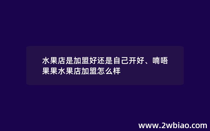 水果店是加盟好还是自己开好、喃唔果果水果店加盟怎么样