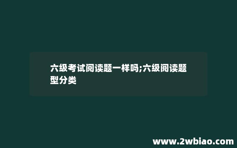 六级考试阅读题一样吗;六级阅读题型分类