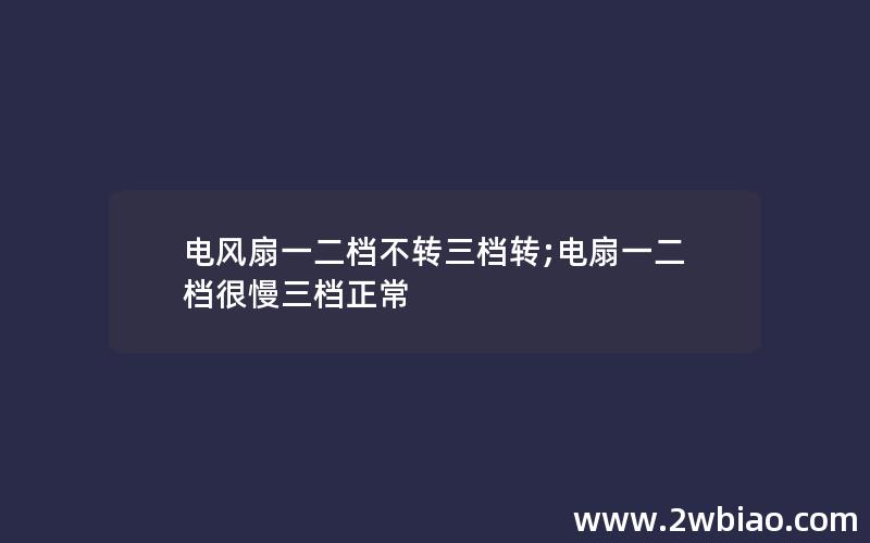 电风扇一二档不转三档转;电扇一二档很慢三档正常