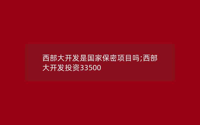 西部大开发是国家保密项目吗;西部大开发投资33500