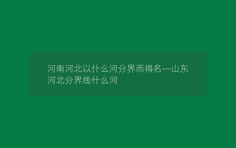 河南河北以什么河分界而得名—山东河北分界线什么河