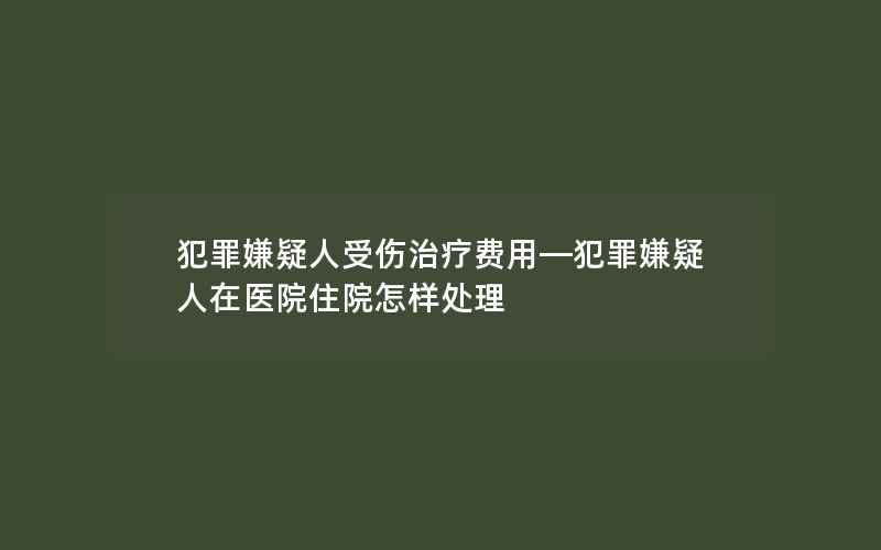 犯罪嫌疑人受伤治疗费用—犯罪嫌疑人在医院住院怎样处理