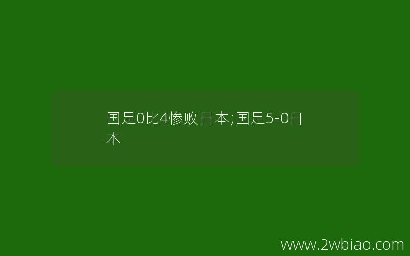 国足0比4惨败日本;国足5-0日本