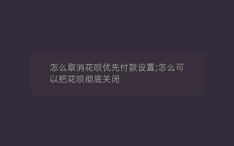 怎么取消花呗优先付款设置;怎么可以把花呗彻底关闭