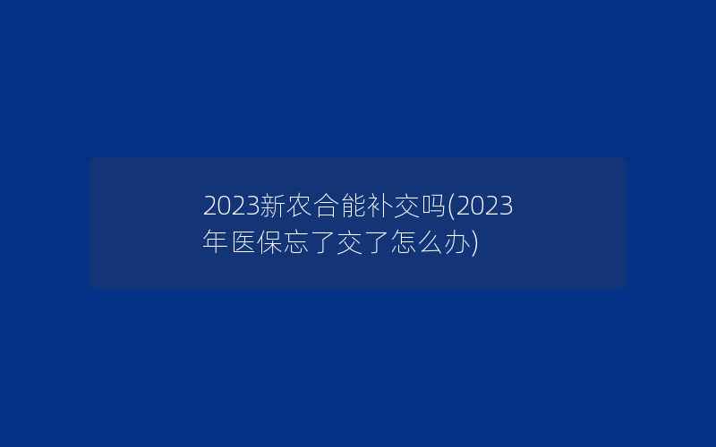 2023新农合能补交吗(2023年医保忘了交了怎么办)