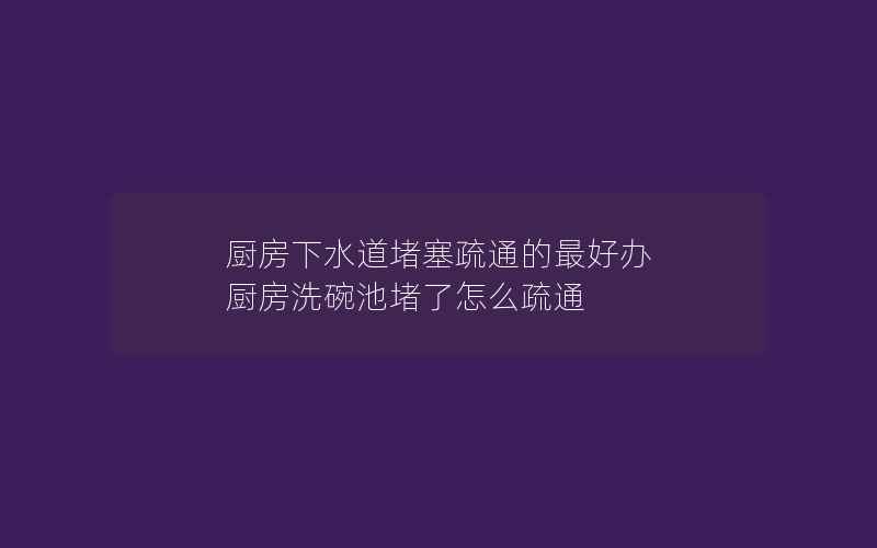 厨房下水道堵塞疏通的最好办 厨房洗碗池堵了怎么疏通