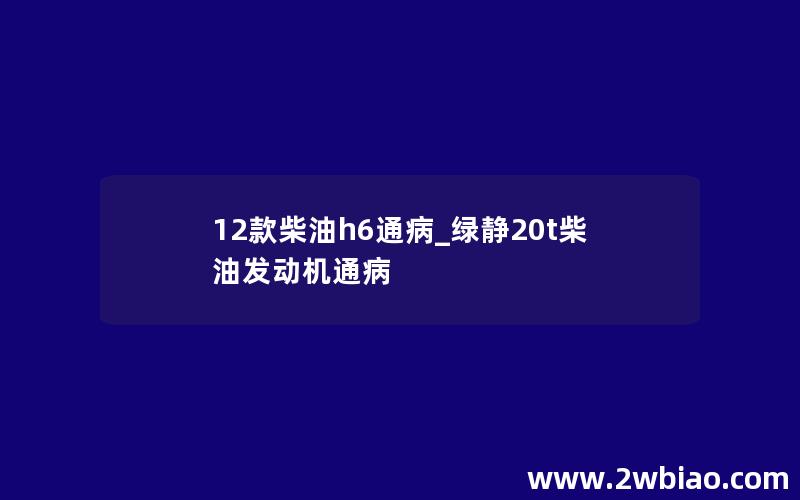 12款柴油h6通病_绿静20t柴油发动机通病