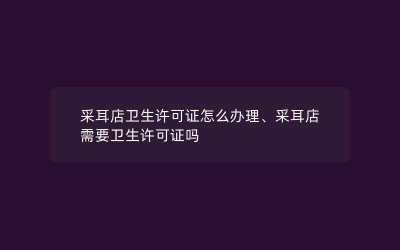 采耳店卫生许可证怎么办理、采耳店需要卫生许可证吗