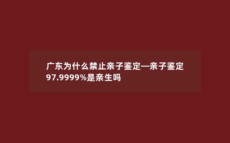 广东为什么禁止亲子鉴定—亲子鉴定97.9999%是亲生吗