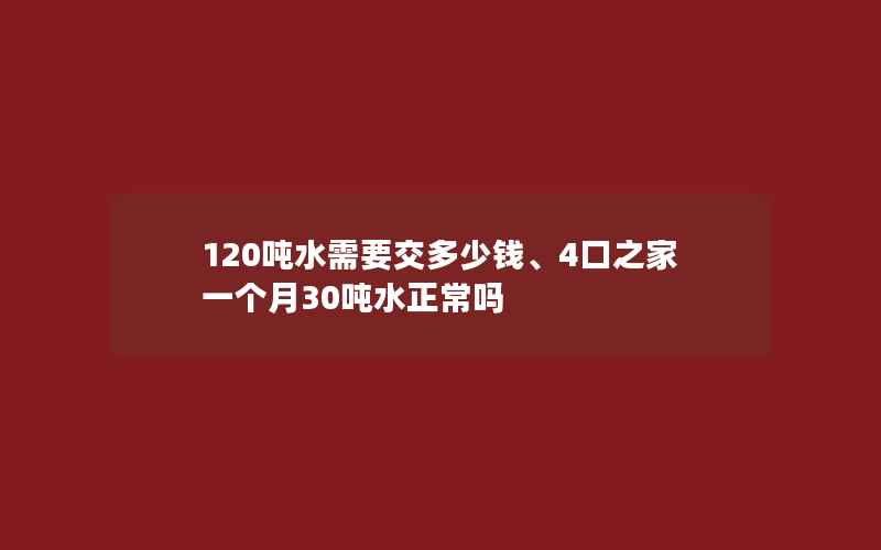 120吨水需要交多少钱、4口之家一个月30吨水正常吗