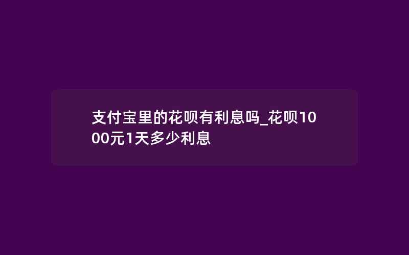 支付宝里的花呗有利息吗_花呗1000元1天多少利息